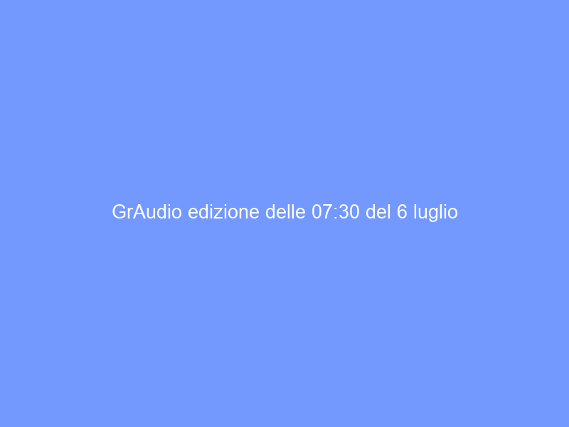 GrAudio edizione delle 07:30 del 6 luglio